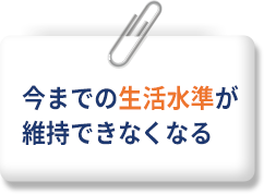 今までの生活水準が維持できなくなる