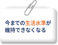 今までの生活水準が維持できなくなる
