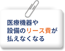 医療機器や設備のリース費が払えなくなる