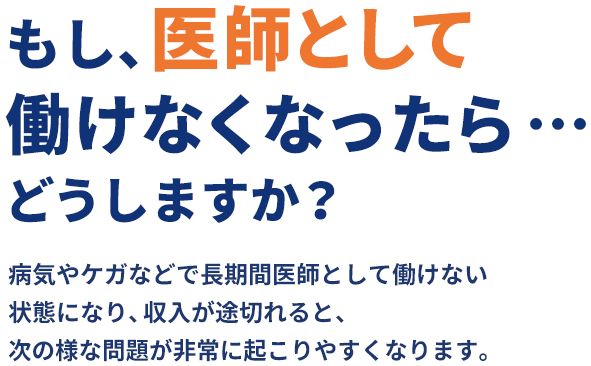 もし、医師として働けなくなったら…どうしますか？病気やケガなどで長期間医師として働けない状態になり、収入が途切れると、次の様な問題が非常に起こりやすくなります。
